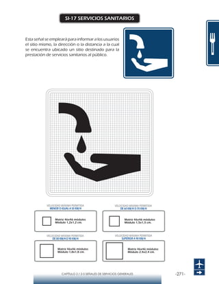 -271-CAPÍTULO 2 / 2-5 SEÑALES DE SERVICIOS GENERALES
SI-17 SERVICIOS SANITARIOS
Esta señal se empleará para informar a los usuarios
el sitio mismo, la dirección o la distancia a la cual
se encuentra ubicado un sitio destinado para la
prestación de servicios sanitarios al público.
Matriz 46x46 módulos
Módulo 1,2x1,2 cm.
Matriz 46x46 módulos
Módulo 1,5x1,5 cm.
Matriz 46x46 módulos
Módulo 1,8x1,8 cm.
Matriz 46x46 módulos
Módulo 2,4x2,4 cm.
VELOCIDAD MÁXIMA PERMITIDA
MENOR O IGUAL A 50 KM/H
VELOCIDAD MÁXIMA PERMITIDA
SUPERIOR A 90 KM/H
VELOCIDAD MÁXIMA PERMITIDA
DE 60 KM/H O 70 KM/H
VELOCIDAD MÁXIMA PERMITIDA
DE 80 KM/HO 90 KM/H
 