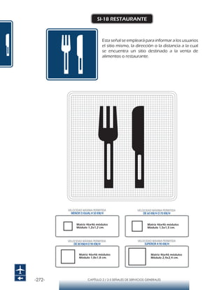 -272- CAPÍTULO 2 / 2-5 SEÑALES DE SERVICIOS GENERALES
SI-18 RESTAURANTE
Esta señal se empleará para informar a los usuarios
el sitio mismo, la dirección o la distancia a la cual
se encuentra un sitio destinado a la venta de
alimentos o restaurante.
Matriz 46x46 módulos
Módulo 1,2x1,2 cm.
Matriz 46x46 módulos
Módulo 1,5x1,5 cm.
Matriz 46x46 módulos
Módulo 1,8x1,8 cm.
Matriz 46x46 módulos
Módulo 2,4x2,4 cm.
VELOCIDAD MÁXIMA PERMITIDA
MENOR O IGUAL A 50 KM/H
VELOCIDAD MÁXIMA PERMITIDA
SUPERIOR A 90 KM/H
VELOCIDAD MÁXIMA PERMITIDA
DE 60 KM/H O 70 KM/H
VELOCIDAD MÁXIMA PERMITIDA
DE 80 KM/HO 90 KM/H
 