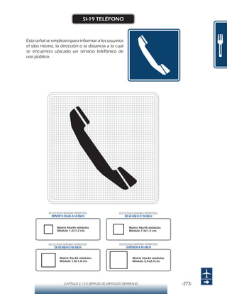 -273-CAPÍTULO 2 / 2-5 SEÑALES DE SERVICIOS GENERALES
SI-19 TELÉFONO
Esta señal se empleara para informar a los usuarios
el sitio mismo, la dirección o la distancia a la cual
se encuentra ubicado un servicio telefónico de
uso público.
Matriz 46x46 módulos
Módulo 1,2x1,2 cm.
Matriz 46x46 módulos
Módulo 1,5x1,5 cm.
Matriz 46x46 módulos
Módulo 1,8x1,8 cm.
Matriz 46x46 módulos
Módulo 2,4x2,4 cm.
VELOCIDAD MÁXIMA PERMITIDA
MENOR O IGUAL A 50 KM/H
VELOCIDAD MÁXIMA PERMITIDA
SUPERIOR A 90 KM/H
VELOCIDAD MÁXIMA PERMITIDA
DE 60 KM/H O 70 KM/H
VELOCIDAD MÁXIMA PERMITIDA
DE 80 KM/HO 90 KM/H
 