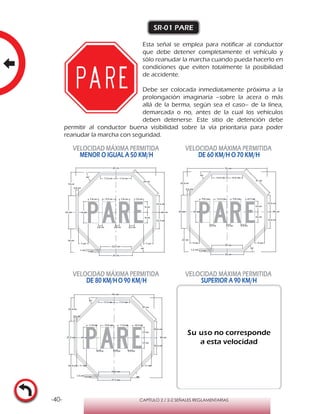 -40- CAPÍTULO 2 / 2-2 SEÑALES REGLAMENTARIAS
SR-01 PARE
Esta señal se emplea para notificar al conductor
que debe detener completamente el vehículo y
sólo reanudar la marcha cuando pueda hacerlo en
condiciones que eviten totalmente la posibilidad
de accidente.
Debe ser colocada inmediatamente próxima a la
prolongación imaginaria –sobre la acera o más
allá de la berma, según sea el caso– de la línea,
demarcada o no, antes de la cual los vehículos
deben detenerse. Este sitio de detención debe
permitir al conductor buena visibilidad sobre la vía prioritaria para poder
reanudar la marcha con seguridad.
VELOCIDAD MÁXIMA PERMITIDA
MENOR O IGUAL A 50 KM/H
VELOCIDAD MÁXIMA PERMITIDA
DE 60 KM/H O 70 KM/H
VELOCIDAD MÁXIMA PERMITIDA
DE 80 KM/HO 90 KM/H
VELOCIDAD MÁXIMA PERMITIDA
SUPERIOR A 90 KM/H
Su uso no corresponde
a esta velocidad
 