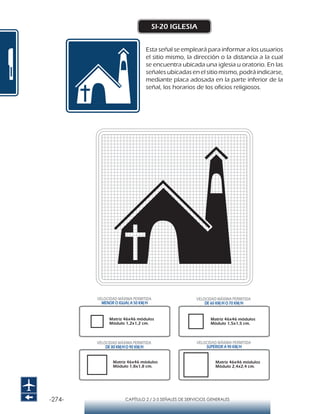 -274- CAPÍTULO 2 / 2-5 SEÑALES DE SERVICIOS GENERALES
SI-20 IGLESIA
Esta señal se empleará para informar a los usuarios
el sitio mismo, la dirección o la distancia a la cual
se encuentra ubicada una iglesia u oratorio. En las
señales ubicadas en el sitio mismo, podrá indicarse,
mediante placa adosada en la parte inferior de la
señal, los horarios de los oficios religiosos.
Matriz 46x46 módulos
Módulo 1,2x1,2 cm.
Matriz 46x46 módulos
Módulo 1,5x1,5 cm.
Matriz 46x46 módulos
Módulo 1,8x1,8 cm.
Matriz 46x46 módulos
Módulo 2,4x2,4 cm.
VELOCIDAD MÁXIMA PERMITIDA
MENOR O IGUAL A 50 KM/H
VELOCIDAD MÁXIMA PERMITIDA
SUPERIOR A 90 KM/H
VELOCIDAD MÁXIMA PERMITIDA
DE 60 KM/H O 70 KM/H
VELOCIDAD MÁXIMA PERMITIDA
DE 80 KM/HO 90 KM/H
 