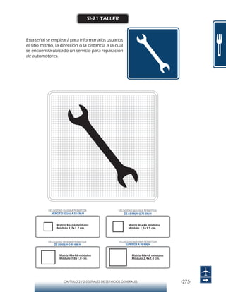-275-CAPÍTULO 2 / 2-5 SEÑALES DE SERVICIOS GENERALES
SI-21 TALLER
Esta señal se empleará para informar a los usuarios
el sitio mismo, la dirección o la distancia a la cual
se encuentra ubicado un servicio para reparación
de automotores.
Matriz 46x46 módulos
Módulo 1,2x1,2 cm.
Matriz 46x46 módulos
Módulo 1,5x1,5 cm.
Matriz 46x46 módulos
Módulo 1,8x1,8 cm.
Matriz 46x46 módulos
Módulo 2,4x2,4 cm.
VELOCIDAD MÁXIMA PERMITIDA
MENOR O IGUAL A 50 KM/H
VELOCIDAD MÁXIMA PERMITIDA
SUPERIOR A 90 KM/H
VELOCIDAD MÁXIMA PERMITIDA
DE 60 KM/H O 70 KM/H
VELOCIDAD MÁXIMA PERMITIDA
DE 80 KM/HO 90 KM/H
 