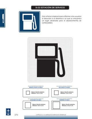-276- CAPÍTULO 2 / 2-5 SEÑALES DE SERVICIOS GENERALES
SI-22 ESTACIÓN DE SERVICIO
Esta señal se empleará para informar a los usuarios
la dirección o la distancia a la cual se encuentra
un lugar destinado para el abastecimiento de
combustibles.
Matriz 46x46 módulos
Módulo 1,2x1,2 cm.
Matriz 46x46 módulos
Módulo 1,5x1,5 cm.
Matriz 46x46 módulos
Módulo 1,8x1,8 cm.
Matriz 46x46 módulos
Módulo 2,4x2,4 cm.
VELOCIDAD MÁXIMA PERMITIDA
MENOR O IGUAL A 50 KM/H
VELOCIDAD MÁXIMA PERMITIDA
SUPERIOR A 90 KM/H
VELOCIDAD MÁXIMA PERMITIDA
DE 60 KM/H O 70 KM/H
VELOCIDAD MÁXIMA PERMITIDA
DE 80 KM/HO 90 KM/H
 