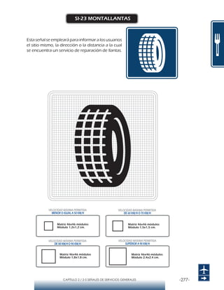 -277-CAPÍTULO 2 / 2-5 SEÑALES DE SERVICIOS GENERALES
SI-23 MONTALLANTAS
Esta señal se empleará para informar a los usuarios
el sitio mismo, la dirección o la distancia a la cual
se encuentra un servicio de reparación de llantas.
Matriz 46x46 módulos
Módulo 1,2x1,2 cm.
Matriz 46x46 módulos
Módulo 1,5x1,5 cm.
Matriz 46x46 módulos
Módulo 1,8x1,8 cm.
Matriz 46x46 módulos
Módulo 2,4x2,4 cm.
VELOCIDAD MÁXIMA PERMITIDA
MENOR O IGUAL A 50 KM/H
VELOCIDAD MÁXIMA PERMITIDA
SUPERIOR A 90 KM/H
VELOCIDAD MÁXIMA PERMITIDA
DE 60 KM/H O 70 KM/H
VELOCIDAD MÁXIMA PERMITIDA
DE 80 KM/HO 90 KM/H
 
