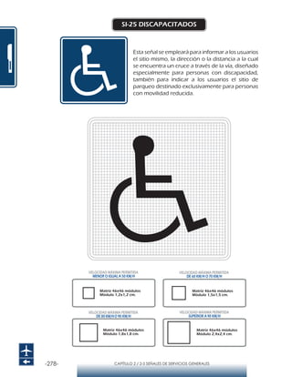 -278- CAPÍTULO 2 / 2-5 SEÑALES DE SERVICIOS GENERALES
SI-25 DISCAPACITADOS
Esta señal se empleará para informar a los usuarios
el sitio mismo, la dirección o la distancia a la cual
se encuentra un cruce a través de la vía, diseñado
especialmente para personas con discapacidad,
también para indicar a los usuarios el sitio de
parqueo destinado exclusivamente para personas
con movilidad reducida.
Matriz 46x46 módulos
Módulo 1,2x1,2 cm.
Matriz 46x46 módulos
Módulo 1,5x1,5 cm.
Matriz 46x46 módulos
Módulo 1,8x1,8 cm.
Matriz 46x46 módulos
Módulo 2,4x2,4 cm.
VELOCIDAD MÁXIMA PERMITIDA
MENOR O IGUAL A 50 KM/H
VELOCIDAD MÁXIMA PERMITIDA
SUPERIOR A 90 KM/H
VELOCIDAD MÁXIMA PERMITIDA
DE 60 KM/H O 70 KM/H
VELOCIDAD MÁXIMA PERMITIDA
DE 80 KM/HO 90 KM/H
 