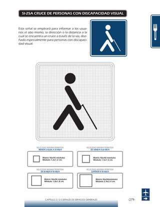 -279-CAPÍTULO 2 / 2-5 SEÑALES DE SERVICIOS GENERALES
SI-25A CRUCE DE PERSONAS CON DISCAPACIDAD VISUAL
Esta señal se empleará para informar a los usua-
rios el sitio mismo, la dirección o la distancia a la
cual se encuentra un cruce a través de la vía, dise-
ñado especialmente para personas con discapaci-
dad visual.
Matriz 46x46 módulos
Módulo 1,2x1,2 cm.
Matriz 46x46 módulos
Módulo 1,5x1,5 cm.
Matriz 46x46 módulos
Módulo 1,8x1,8 cm.
Matriz 46x46módulos
Módulo 2,4x2,4 cm.
VELOCIDAD MÁXIMA PERMITIDA
MENOR O IGUAL A 50 KM/H
VELOCIDAD MÁXIMA PERMITIDA
DE 50KM/H A 60 KM/H
VELOCIDAD MÁXIMA PERMITIDA
DE 80 KM/HA 90 KM/H
VELOCIDAD MÁXIMA PERMITIDA
SUPERIOR A 90 KM/H
 