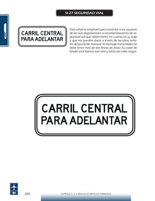 -280- CAPÍTULO 2 / 2-5 SEÑALES DE SERVICIOS GENERALES
SI-27 SEGURIDAD VIAL
Matriz 35x35 módulos
Módulo 1x1 cm.
Matriz 35x35 módulos
Módulo 1,2x1,2 cm.
VELOCIDAD MÁXIMA PERMITIDA
MENOR O IGUAL A 50 KM/HR
VELOCIDAD MÁXIMA PERMITIDA
DE 50KM/HR A 60 KM/HR
Matriz 35x35 módulos
Módulo 1x1 cm.
Matriz 35x35 módulos
Módulo 1,2x1,2 cm.
VELOCIDAD MÁXIMA PERMITIDA
MENOR O IGUAL A 50 KM/HR
VELOCIDAD MÁXIMA PERMITIDA
DE 50KM/HR A 60 KM/HR
Esta señal se empleará para recordar a los usuarios
de las vías disposiciones o recomendaciones de se-
guridad vial que deben tener en cuenta en su viaje
y que no pueden darse a través de las otras seña-
les del presente manual. El mensaje transmitido no
debe tener más de dos líneas de texto. Su color de
fondo será blanco con orla y letras de color negro.
 