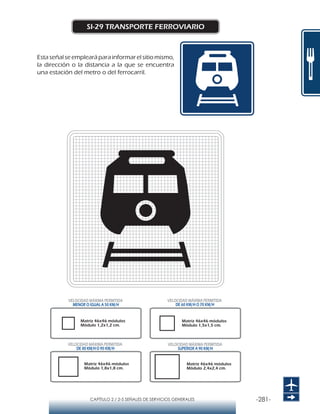-281-CAPÍTULO 2 / 2-5 SEÑALES DE SERVICIOS GENERALES
SI-29 TRANSPORTE FERROVIARIO
Esta señal se empleará para informar el sitio mismo,
la dirección o la distancia a la que se encuentra
una estación del metro o del ferrocarril.
Matriz 46x46 módulos
Módulo 1,2x1,2 cm.
Matriz 46x46 módulos
Módulo 1,5x1,5 cm.
Matriz 46x46 módulos
Módulo 1,8x1,8 cm.
Matriz 46x46 módulos
Módulo 2,4x2,4 cm.
VELOCIDAD MÁXIMA PERMITIDA
MENOR O IGUAL A 50 KM/H
VELOCIDAD MÁXIMA PERMITIDA
SUPERIOR A 90 KM/H
VELOCIDAD MÁXIMA PERMITIDA
DE 60 KM/H O 70 KM/H
VELOCIDAD MÁXIMA PERMITIDA
DE 80 KM/HO 90 KM/H
 