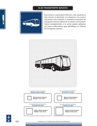 -282- CAPÍTULO 2 / 2-5 SEÑALES DE SERVICIOS GENERALES
SI-30 TRANSPORTE MASIVO
Esta señal se usará para informar a los usuarios el
sitio mismo, la dirección o la distancia a la cual se
encuentra una estación o paradero exclusivo de
transporte masivo diferente al metro o ferrocarril.
Como complemento a la señal, podrá adosarse
una placa informativa que identifique el sistema
de transporte masivo.
Matriz 46x46 módulos
Módulo 1,2x1,2 cm.
Matriz 46x46 módulos
Módulo 1,5x1,5 cm.
Matriz 46x46 módulos
Módulo 1,8x1,8 cm.
Matriz 46x46 módulos
Módulo 2,4x2,4 cm.
VELOCIDAD MÁXIMA PERMITIDA
MENOR O IGUAL A 50 KM/H
VELOCIDAD MÁXIMA PERMITIDA
SUPERIOR A 90 KM/H
VELOCIDAD MÁXIMA PERMITIDA
DE 60 KM/H O 70 KM/H
VELOCIDAD MÁXIMA PERMITIDA
DE 80 KM/HO 90 KM/H
 