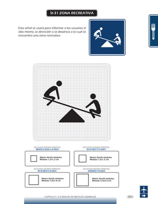 -283-CAPÍTULO 2 / 2-5 SEÑALES DE SERVICIOS GENERALES
SI-31 ZONA RECREATIVA
Esta señal se usará para informar a los usuarios el
sitio mismo, la dirección o la distancia a la cual se
encuentra una zona recreativa.
Matriz 46x46 módulos
Módulo 1,2x1,2 cm.
Matriz 46x46 módulos
Módulo 1,5x1,5 cm.
Matriz 46x46 módulos
Módulo 1,8x1,8 cm.
Matriz 46x46 módulos
Módulo 2,4x2,4 cm.
VELOCIDAD MÁXIMA PERMITIDA
MENOR O IGUAL A 50 KM/H
VELOCIDAD MÁXIMA PERMITIDA
SUPERIOR A 90 KM/H
VELOCIDAD MÁXIMA PERMITIDA
DE 60 KM/H O 70 KM/H
VELOCIDAD MÁXIMA PERMITIDA
DE 80 KM/HO 90 KM/H
 