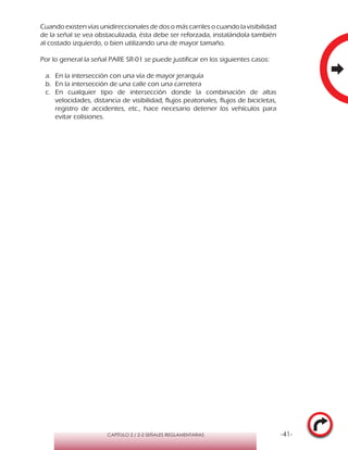 -41-CAPÍTULO 2 / 2-2 SEÑALES REGLAMENTARIAS
Cuando existen vías unidireccionales de dos o más carriles o cuando la visibilidad
de la señal se vea obstaculizada, ésta debe ser reforzada, instalándola también
al costado izquierdo, o bien utilizando una de mayor tamaño.
Por lo general la señal PARE SR-01 se puede justificar en los siguientes casos:
a.	 En la intersección con una vía de mayor jerarquía
b.	 En la intersección de una calle con una carretera
c.	En cualquier tipo de intersección donde la combinación de altas
velocidades, distancia de visibilidad, flujos peatonales, flujos de bicicletas,
registro de accidentes, etc., hace necesario detener los vehículos para
evitar colisiones.
 