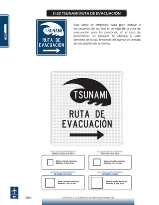 -284- CAPÍTULO 2 / 2-5 SEÑALES DE SERVICIOS GENERALES
SI-32 TSUNAMI RUTA DE EVACUACIÓN
Esta señal se empleará para para indicar a
los usuarios de las vías el sentido de la ruta de
evacuación para los peatones, en el caso de
presentarse un tsunami. Se ubicará al lado
derecho de la vía, teniendo en cuenta el sentido
de circulación de la misma.
Matriz 46x46 módulos
Módulo 1,2x1,2 cm.
Matriz 46x46 módulos
Módulo 1,5x1,5 cm.
Matriz 46x46 módulos
Módulo 1,8x1,8 cm.
Matriz 46x46 módulos
Módulo 2,4x2,4 cm.
VELOCIDAD MÁXIMA PERMITIDA
MENOR O IGUAL A 50 KM/H
VELOCIDAD MÁXIMA PERMITIDA
SUPERIOR A 90 KM/H
VELOCIDAD MÁXIMA PERMITIDA
DE 60 KM/H O 70 KM/H
VELOCIDAD MÁXIMA PERMITIDA
DE 80 KM/HO 90 KM/H
 