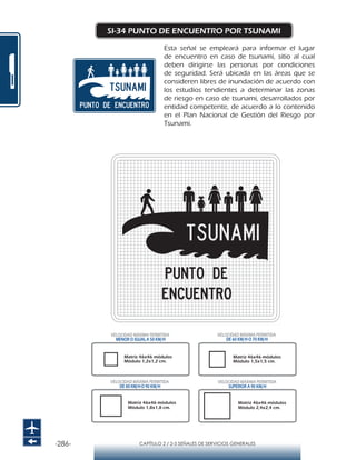 -286- CAPÍTULO 2 / 2-5 SEÑALES DE SERVICIOS GENERALES
SI-34 PUNTO DE ENCUENTRO POR TSUNAMI
Esta señal se empleará para informar el lugar
de encuentro en caso de tsunami, sitio al cual
deben dirigirse las personas por condiciones
de seguridad. Será ubicada en las áreas que se
consideren libres de inundación de acuerdo con
los estudios tendientes a determinar las zonas
de riesgo en caso de tsunami, desarrollados por
entidad competente, de acuerdo a lo contenido
en el Plan Nacional de Gestión del Riesgo por
Tsunami.
Matriz 46x46 módulos
Módulo 1,2x1,2 cm.
Matriz 46x46 módulos
Módulo 1,5x1,5 cm.
Matriz 46x46 módulos
Módulo 1,8x1,8 cm.
Matriz 46x46 módulos
Módulo 2,4x2,4 cm.
VELOCIDAD MÁXIMA PERMITIDA
MENOR O IGUAL A 50 KM/H
VELOCIDAD MÁXIMA PERMITIDA
SUPERIOR A 90 KM/H
VELOCIDAD MÁXIMA PERMITIDA
DE 60 KM/H O 70 KM/H
VELOCIDAD MÁXIMA PERMITIDA
DE 80 KM/HO 90 KM/H
 
