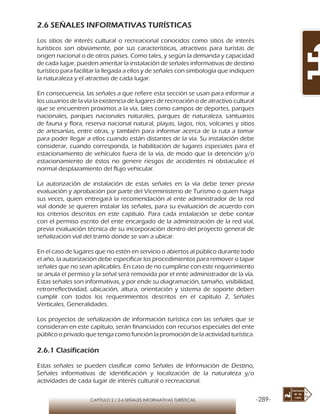 -289-CAPÍTULO 2 / 2-6 SEÑALES INFORMATIVAS TURÍSTICAS
2.6 SEÑALES INFORMATIVAS TURÍSTICAS
Los sitios de interés cultural o recreacional conocidos como sitios de interés
turísticos son obviamente, por sus características, atractivos para turistas de
origen nacional o de otros países. Como tales, y según la demanda y capacidad
de cada lugar, pueden ameritar la instalación de señales informativas de destino
turístico para facilitar la llegada a ellos y de señales con simbología que indiquen
la naturaleza y el atractivo de cada lugar.
En consecuencia, las señales a que refiere esta sección se usan para informar a
los usuarios de la vía la existencia de lugares de recreación o de atractivo cultural
que se encuentren próximos a la vía, tales como campos de deportes, parques
nacionales, parques nacionales naturales, parques de naturaleza, santuarios
de fauna y flora, reserva nacional natural, playas, lagos, ríos, volcanes y sitios
de artesanías, entre otras, y también para informar acerca de la ruta a tomar
para poder llegar a ellos cuando están distantes de la vía. Su instalación debe
considerar, cuando corresponda, la habilitación de lugares especiales para el
estacionamiento de vehículos fuera de la vía, de modo que la detención y/o
estacionamiento de éstos no genere riesgos de accidentes ni obstaculice el
normal desplazamiento del flujo vehicular.
La autorización de instalación de estas señales en la vía debe tener previa
evaluación y aprobación por parte del Viceministerio de Turismo o quien haga
sus veces, quien entregará la recomendación al ente administrador de la red
vial donde se quieren instalar las señales, para su evaluación de acuerdo con
los criterios descritos en este capítulo. Para cada instalación se debe contar
con el permiso escrito del ente encargado de la administración de la red vial,
previa evaluación técnica de su incorporación dentro del proyecto general de
señalización vial del tramo donde se van a ubicar.
En el caso de lugares que no estén en servicio o abiertos al público durante todo
el año, la autorización debe especificar los procedimientos para remover o tapar
señales que no sean aplicables. En caso de no cumplirse con este requerimiento
se anula el permiso y la señal será removida por el ente administrador de la vía.
Estas señales son informativas, y por ende su diagramación, tamaño, visibilidad,
retrorreflectividad, ubicación, altura, orientación y sistema de soporte deben
cumplir con todos los requerimientos descritos en el capítulo 2, Señales
Verticales, Generalidades.
Los proyectos de señalización de información turística con las señales que se
consideran en este capítulo, serán financiados con recursos especiales del ente
público o privado que tenga como función la promoción de la actividad turística.
2.6.1 Clasificación
Estas señales se pueden clasificar como Señales de Información de Destino,
Señales informativas de identificación y localización de la naturaleza y/o
actividades de cada lugar de interés cultural o recreacional.
 