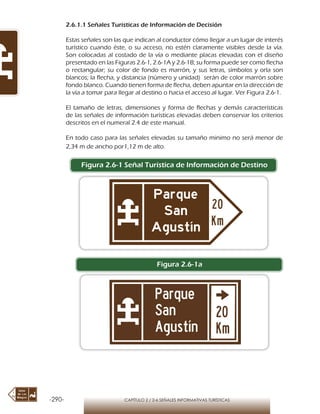 -290- CAPÍTULO 2 / 2-6 SEÑALES INFORMATIVAS TURÍSTICAS
2.6.1.1 Señales Turísticas de Información de Decisión
Estas señales son las que indican al conductor cómo llegar a un lugar de interés
turístico cuando éste, o su acceso, no estén claramente visibles desde la vía.
Son colocadas al costado de la vía o mediante placas elevadas con el diseño
presentado en las Figuras 2.6-1, 2.6-1A y 2.6-1B; su forma puede ser como flecha
o rectangular; su color de fondo es marrón, y sus letras, símbolos y orla son
blancos; la flecha, y distancia (número y unidad) serán de color marrón sobre
fondo blanco. Cuando tienen forma de flecha, deben apuntar en la dirección de
la vía a tomar para llegar al destino o hacia el acceso al lugar. Ver Figura 2.6-1.
El tamaño de letras, dimensiones y forma de flechas y demás características
de las señales de información turísticas elevadas deben conservar los criterios
descritos en el numeral 2.4 de este manual.
En todo caso para las señales elevadas su tamaño minimo no será menor de
2,34 m de ancho por1,12 m de alto.
Figura 2.6-1 Señal Turística de Información de Destino
Figura 2.6-1a
 