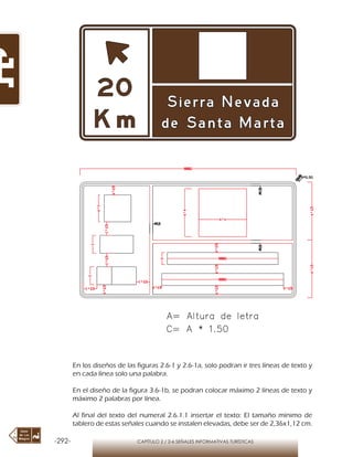 -292- CAPÍTULO 2 / 2-6 SEÑALES INFORMATIVAS TURÍSTICAS
En los diseños de las figuras 2.6-1 y 2.6-1a, solo podran ir tres líneas de texto y
en cada línea solo una palabra.
En el diseño de la figura 3.6-1b, se podran colocar máximo 2 líneas de texto y
máximo 2 palabras por línea.
Al final del texto del numeral 2.6.1.1 insertar el texto: El tamaño mínimo de
tablero de estas señales cuando se instalen elevadas, debe ser de 2,36x1,12 cm.
 