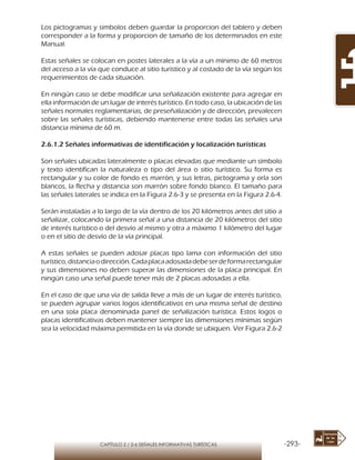 -293-CAPÍTULO 2 / 2-6 SEÑALES INFORMATIVAS TURÍSTICAS
Los pictogramas y simbolos deben guardar la proporcion del tablero y deben
corresponder a la forma y proporcion de tamaño de los determinados en este
Manual.
Estas señales se colocan en postes laterales a la vía a un mínimo de 60 metros
del acceso a la vía que conduce al sitio turístico y al costado de la vía según los
requerimientos de cada situación.
En ningún caso se debe modificar una señalización existente para agregar en
ella información de un lugar de interés turístico. En todo caso, la ubicación de las
señales normales reglamentarias, de preseñalización y de dirección, prevalecen
sobre las señales turísticas, debiendo mantenerse entre todas las señales una
distancia mínima de 60 m.
2.6.1.2 Señales informativas de identificación y localización turísticas
Son señales ubicadas lateralmente o placas elevadas que mediante un símbolo
y texto identifican la naturaleza o tipo del área o sitio turístico. Su forma es
rectangular y su color de fondo es marrón, y sus letras, pictograma y orla son
blancos, la flecha y distancia son marrón sobre fondo blanco. El tamaño para
las señales laterales se indica en la Figura 2.6-3 y se presenta en la Figura 2.6-4.
Serán instaladas a lo largo de la vía dentro de los 20 kilómetros antes del sitio a
señalizar, colocando la primera señal a una distancia de 20 kilómetros del sitio
de interés turístico o del desvío al mismo y otra a máximo 1 kilómetro del lugar
o en el sitio de desvío de la vía principal.
A estas señales se pueden adosar placas tipo lama con información del sitio
turístico,distanciaodirección.Cadaplacaadosadadebeserdeformarectangular
y sus dimensiones no deben superar las dimensiones de la placa principal. En
ningún caso una señal puede tener más de 2 placas adosadas a ella.
En el caso de que una vía de salida lleve a más de un lugar de interés turístico,
se pueden agrupar varios logos identificativos en una misma señal de destino
en una sola placa denominada panel de señalización turística. Estos logos o
placas identificativas deben mantener siempre las dimensiones mínimas según
sea la velocidad máxima permitida en la vía donde se ubiquen. Ver Figura 2.6-2
 