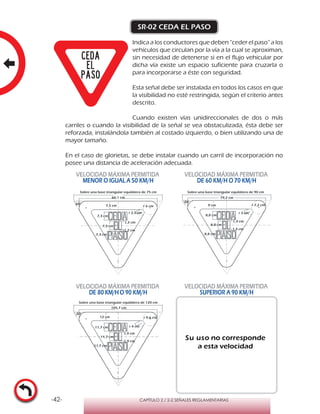 -42- CAPÍTULO 2 / 2-2 SEÑALES REGLAMENTARIAS
SR-02 CEDA EL PASO
Indica a los conductores que deben “ceder el paso” a los
vehículos que circulan por la vía a la cual se aproximan,
sin necesidad de detenerse si en el flujo vehicular por
dicha vía existe un espacio suficiente para cruzarla o
para incorporarse a éste con seguridad.
Esta señal debe ser instalada en todos los casos en que
la visibilidad no esté restringida, según el criterio antes
descrito.
Cuando existen vías unidireccionales de dos o más
carriles o cuando la visibilidad de la señal se vea obstaculizada, ésta debe ser
reforzada, instalándola también al costado izquierdo, o bien utilizando una de
mayor tamaño.
En el caso de glorietas, se debe instalar cuando un carril de incorporación no
posee una distancia de aceleración adecuada.
VELOCIDAD MÁXIMA PERMITIDA
MENOR O IGUAL A 50 KM/H
VELOCIDAD MÁXIMA PERMITIDA
DE 60 KM/H O 70 KM/H
VELOCIDAD MÁXIMA PERMITIDA
DE 80 KM/HO 90 KM/H
VELOCIDAD MÁXIMA PERMITIDA
SUPERIOR A 90 KM/H
Su uso no corresponde
a esta velocidad
r 6 cm
Sobre una base triangular equilátera de 75 cm
7,5 cm
r 2,5 cm
60°
7,3 cm
1,2 cm
7,3 cm
1,2 cm
7,3 cm
r 7,2 cm
Sobre una base triangular equilátera de 90 cm
60°
79,2 cm
9 cm
r 3 cm
8,8 cm
8,8 cm
1,4 cm
1,4 cm
8,8 cm
r 9,6 cm12 cm
r 4 cm
Sobre una base triangular equilátera de 120 cm
60°
11,7 cm
11,7 cm
1,9 cm
1,9 cm
11,7 cm
66,1 cm
105,7 cm
 