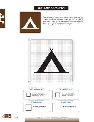 -298- CAPÍTULO 2 / 2-6 SEÑALES INFORMATIVAS TURÍSTICAS
ST-01 ZONA DE CAMPING
Esta señal se empleará para informar a los usuarios
el sitio mismo, la dirección o la distancia a la cual se
encuentra un lugar para la prestación del servicio
de hospedaje en tiendas de campaña.
Matriz 46x46 módulos
Módulo 1,2x1,2 cm.
Matriz 46x46 módulos
Módulo 1,5x1,5 cm.
Matriz 46x46 módulos
Módulo 1,8x1,8 cm.
Matriz 46x46 módulos
Módulo 2,4x2,4 cm.
VELOCIDAD MÁXIMA PERMITIDA
MENOR O IGUAL A 50 KM/H
VELOCIDAD MÁXIMA PERMITIDA
DE 60 KM/H O 70 KM/H
VELOCIDAD MÁXIMA PERMITIDA
DE 80 KM/HO 90 KM/H
VELOCIDAD MÁXIMA PERMITIDA
SUPERIOR A 90 KM/H
 