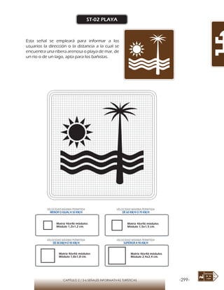 -299-CAPÍTULO 2 / 2-6 SEÑALES INFORMATIVAS TURÍSTICAS
ST-02 PLAYA
Esta señal se empleará para informar a los
usuarios la dirección o la distancia a la cual se
encuentra una ribera arenosa o playa de mar, de
un río o de un lago, apta para los bañistas.
Matriz 46x46 módulos
Módulo 1,2x1,2 cm.
Matriz 46x46 módulos
Módulo 1,5x1,5 cm.
Matriz 46x46 módulos
Módulo 1,8x1,8 cm.
Matriz 46x46 módulos
Módulo 2,4x2,4 cm.
VELOCIDAD MÁXIMA PERMITIDA
MENOR O IGUAL A 50 KM/H
VELOCIDAD MÁXIMA PERMITIDA
DE 60 KM/H O 70 KM/H
VELOCIDAD MÁXIMA PERMITIDA
DE 80 KM/HO 90 KM/H
VELOCIDAD MÁXIMA PERMITIDA
SUPERIOR A 90 KM/H
 