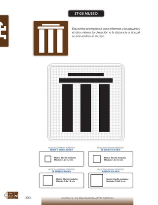 -300- CAPÍTULO 2 / 2-6 SEÑALES INFORMATIVAS TURÍSTICAS
ST-03 MUSEO
Esta señal se empleará para informar a los usuarios
el sitio mismo, la dirección o la distancia a la cual
se encuentra un museo.
Matriz 46x46 módulos
Módulo 1,2x1,2 cm.
Matriz 46x46 módulos
Módulo 1,5x1,5 cm.
Matriz 46x46 módulos
Módulo 1,8x1,8 cm.
Matriz 46x46 módulos
Módulo 2,4x2,4 cm.
VELOCIDAD MÁXIMA PERMITIDA
MENOR O IGUAL A 50 KM/H
VELOCIDAD MÁXIMA PERMITIDA
DE 60 KM/H O 70 KM/H
VELOCIDAD MÁXIMA PERMITIDA
DE 80 KM/HO 90 KM/H
VELOCIDAD MÁXIMA PERMITIDA
SUPERIOR A 90 KM/H
 