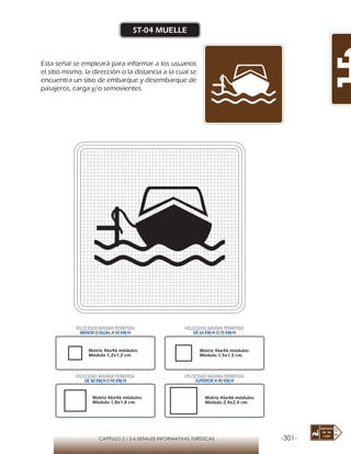 -301-CAPÍTULO 2 / 2-6 SEÑALES INFORMATIVAS TURÍSTICAS
ST-04 MUELLE
Esta señal se empleará para informar a los usuarios
el sitio mismo, la dirección o la distancia a la cual se
encuentra un sitio de embarque y desembarque de
pasajeros, carga y/o semovientes.
Matriz 46x46 módulos
Módulo 1,2x1,2 cm.
Matriz 46x46 módulos
Módulo 1,5x1,5 cm.
Matriz 46x46 módulos
Módulo 1,8x1,8 cm.
Matriz 46x46 módulos
Módulo 2,4x2,4 cm.
VELOCIDAD MÁXIMA PERMITIDA
MENOR O IGUAL A 50 KM/H
VELOCIDAD MÁXIMA PERMITIDA
DE 60 KM/H O 70 KM/H
VELOCIDAD MÁXIMA PERMITIDA
DE 80 KM/HO 90 KM/H
VELOCIDAD MÁXIMA PERMITIDA
SUPERIOR A 90 KM/H
 