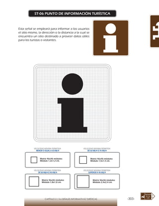-303-CAPÍTULO 2 / 2-6 SEÑALES INFORMATIVAS TURÍSTICAS
ST-06 PUNTO DE INFORMACIÓN TURÍSTICA
Esta señal se empleará para informar a los usuarios
el sitio mismo, la dirección o la distancia a la cual se
encuentra un sitio destinado a proveer datos útiles
para los turistas o visitantes.
Matriz 46x46 módulos
Módulo 1,2x1,2 cm.
Matriz 46x46 módulos
Módulo 1,5x1,5 cm.
Matriz 46x46 módulos
Módulo 1,8x1,8 cm.
Matriz 46x46 módulos
Módulo 2,4x2,4 cm.
VELOCIDAD MÁXIMA PERMITIDA
MENOR O IGUAL A 50 KM/H
VELOCIDAD MÁXIMA PERMITIDA
DE 60 KM/H O 70 KM/H
VELOCIDAD MÁXIMA PERMITIDA
DE 80 KM/HO 90 KM/H
VELOCIDAD MÁXIMA PERMITIDA
SUPERIOR A 90 KM/H
 
