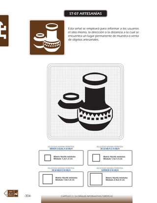 -304- CAPÍTULO 2 / 2-6 SEÑALES INFORMATIVAS TURÍSTICAS
ST-07 ARTESANÍAS
Esta señal se empleará para informar a los usuarios
el sitio mismo, la dirección o la distancia a la cual se
encuentra un lugar permanente de muestra o venta
de objetos artesanales.
Matriz 46x46 módulos
Módulo 1,2x1,2 cm.
Matriz 46x46 módulos
Módulo 1,5x1,5 cm.
Matriz 46x46 módulos
Módulo 1,8x1,8 cm.
Matriz 46x46 módulos
Módulo 2,4x2,4 cm.
VELOCIDAD MÁXIMA PERMITIDA
MENOR O IGUAL A 50 KM/H
VELOCIDAD MÁXIMA PERMITIDA
DE 60 KM/H O 70 KM/H
VELOCIDAD MÁXIMA PERMITIDA
DE 80 KM/HO 90 KM/H
VELOCIDAD MÁXIMA PERMITIDA
SUPERIOR A 90 KM/H
 