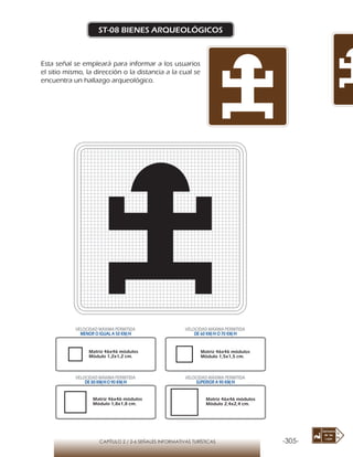 -305-CAPÍTULO 2 / 2-6 SEÑALES INFORMATIVAS TURÍSTICAS
ST-08 BIENES ARQUEOLÓGICOS
Esta señal se empleará para informar a los usuarios
el sitio mismo, la dirección o la distancia a la cual se
encuentra un hallazgo arqueológico.
Matriz 46x46 módulos
Módulo 1,2x1,2 cm.
Matriz 46x46 módulos
Módulo 1,5x1,5 cm.
Matriz 46x46 módulos
Módulo 1,8x1,8 cm.
Matriz 46x46 módulos
Módulo 2,4x2,4 cm.
VELOCIDAD MÁXIMA PERMITIDA
MENOR O IGUAL A 50 KM/H
VELOCIDAD MÁXIMA PERMITIDA
DE 60 KM/H O 70 KM/H
VELOCIDAD MÁXIMA PERMITIDA
DE 80 KM/HO 90 KM/H
VELOCIDAD MÁXIMA PERMITIDA
SUPERIOR A 90 KM/H
 