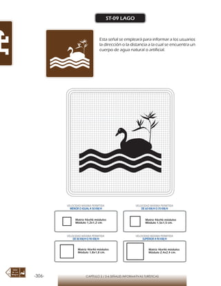 -306- CAPÍTULO 2 / 2-6 SEÑALES INFORMATIVAS TURÍSTICAS
ST-09 LAGO
Esta señal se empleará para informar a los usuarios
la dirección o la distancia a la cual se encuentra un
cuerpo de agua natural o artificial.
Matriz 46x46 módulos
Módulo 1,2x1,2 cm.
Matriz 46x46 módulos
Módulo 1,5x1,5 cm.
Matriz 46x46 módulos
Módulo 1,8x1,8 cm.
Matriz 46x46 módulos
Módulo 2,4x2,4 cm.
VELOCIDAD MÁXIMA PERMITIDA
MENOR O IGUAL A 50 KM/H
VELOCIDAD MÁXIMA PERMITIDA
DE 60 KM/H O 70 KM/H
VELOCIDAD MÁXIMA PERMITIDA
DE 80 KM/HO 90 KM/H
VELOCIDAD MÁXIMA PERMITIDA
SUPERIOR A 90 KM/H
 