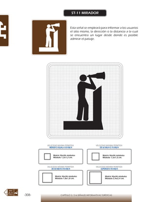 -308- CAPÍTULO 2 / 2-6 SEÑALES INFORMATIVAS TURÍSTICAS
ST-11 MIRADOR
Esta señal se empleará para informar a los usuarios
el sitio mismo, la dirección o la distancia a la cual
se encuentra un lugar desde donde es posible
admirar el paisaje.
Matriz 46x46 módulos
Módulo 1,2x1,2 cm.
Matriz 46x46 módulos
Módulo 1,5x1,5 cm.
Matriz 46x46 módulos
Módulo 1,8x1,8 cm.
Matriz 46x46 módulos
Módulo 2,4x2,4 cm.
VELOCIDAD MÁXIMA PERMITIDA
MENOR O IGUAL A 50 KM/H
VELOCIDAD MÁXIMA PERMITIDA
DE 60 KM/H O 70 KM/H
VELOCIDAD MÁXIMA PERMITIDA
DE 80 KM/HO 90 KM/H
VELOCIDAD MÁXIMA PERMITIDA
SUPERIOR A 90 KM/H
 