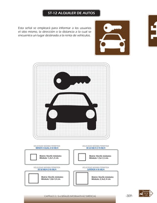 -309-CAPÍTULO 2 / 2-6 SEÑALES INFORMATIVAS TURÍSTICAS
ST-12 ALQUILER DE AUTOS
Esta señal se empleará para informar a los usuarios
el sitio mismo, la dirección o la distancia a la cual se
encuentra un lugar destinado a la renta de vehículos.
Matriz 46x46 módulos
Módulo 1,2x1,2 cm.
Matriz 46x46 módulos
Módulo 1,5x1,5 cm.
Matriz 46x46 módulos
Módulo 1,8x1,8 cm.
Matriz 46x46 módulos
Módulo 2,4x2,4 cm.
VELOCIDAD MÁXIMA PERMITIDA
MENOR O IGUAL A 50 KM/H
VELOCIDAD MÁXIMA PERMITIDA
DE 60 KM/H O 70 KM/H
VELOCIDAD MÁXIMA PERMITIDA
DE 80 KM/HO 90 KM/H
VELOCIDAD MÁXIMA PERMITIDA
SUPERIOR A 90 KM/H
 