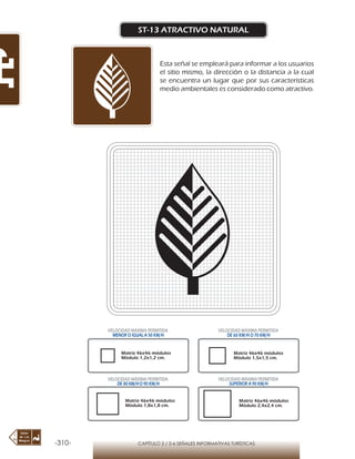 -310- CAPÍTULO 2 / 2-6 SEÑALES INFORMATIVAS TURÍSTICAS
ST-13 ATRACTIVO NATURAL
Esta señal se empleará para informar a los usuarios
el sitio mismo, la dirección o la distancia a la cual
se encuentra un lugar que por sus características
medio ambientales es considerado como atractivo.
Matriz 46x46 módulos
Módulo 1,2x1,2 cm.
Matriz 46x46 módulos
Módulo 1,5x1,5 cm.
Matriz 46x46 módulos
Módulo 1,8x1,8 cm.
Matriz 46x46 módulos
Módulo 2,4x2,4 cm.
VELOCIDAD MÁXIMA PERMITIDA
MENOR O IGUAL A 50 KM/H
VELOCIDAD MÁXIMA PERMITIDA
DE 60 KM/H O 70 KM/H
VELOCIDAD MÁXIMA PERMITIDA
DE 80 KM/HO 90 KM/H
VELOCIDAD MÁXIMA PERMITIDA
SUPERIOR A 90 KM/H
 