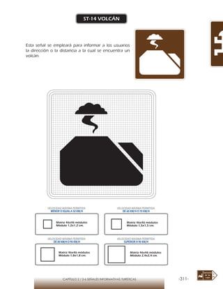 -311-CAPÍTULO 2 / 2-6 SEÑALES INFORMATIVAS TURÍSTICAS
ST-14 VOLCÁN
Esta señal se empleará para informar a los usuarios
la dirección o la distancia a la cual se encuentra un
volcán.
Matriz 46x46 módulos
Módulo 1,2x1,2 cm.
Matriz 46x46 módulos
Módulo 1,5x1,5 cm.
Matriz 46x46 módulos
Módulo 1,8x1,8 cm.
Matriz 46x46 módulos
Módulo 2,4x2,4 cm.
VELOCIDAD MÁXIMA PERMITIDA
MENOR O IGUAL A 50 KM/H
VELOCIDAD MÁXIMA PERMITIDA
DE 60 KM/H O 70 KM/H
VELOCIDAD MÁXIMA PERMITIDA
DE 80 KM/HO 90 KM/H
VELOCIDAD MÁXIMA PERMITIDA
SUPERIOR A 90 KM/H
 