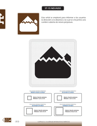 -312- CAPÍTULO 2 / 2-6 SEÑALES INFORMATIVAS TURÍSTICAS
ST-15 NEVADO
Esta señal se empleará para informar a los usuarios
la dirección o la distancia a la cual se encuentra una
cumbre cubierta de nieves perpetuas.
Matriz 46x46 módulos
Módulo 1,2x1,2 cm.
Matriz 46x46 módulos
Módulo 1,5x1,5 cm.
Matriz 46x46 módulos
Módulo 1,8x1,8 cm.
Matriz 46x46 módulos
Módulo 2,4x2,4 cm.
VELOCIDAD MÁXIMA PERMITIDA
MENOR O IGUAL A 50 KM/H
VELOCIDAD MÁXIMA PERMITIDA
DE 60 KM/H O 70 KM/H
VELOCIDAD MÁXIMA PERMITIDA
DE 80 KM/HO 90 KM/H
VELOCIDAD MÁXIMA PERMITIDA
SUPERIOR A 90 KM/H
 