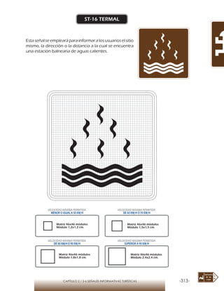 -313-CAPÍTULO 2 / 2-6 SEÑALES INFORMATIVAS TURÍSTICAS
ST-16 TERMAL
Esta señal se empleará para informar a los usuarios el sitio
mismo, la dirección o la distancia a la cual se encuentra
una estación balnearia de aguas calientes.
Matriz 46x46 módulos
Módulo 1,2x1,2 cm.
Matriz 46x46 módulos
Módulo 1,5x1,5 cm.
Matriz 46x46 módulos
Módulo 1,8x1,8 cm.
Matriz 46x46 módulos
Módulo 2,4x2,4 cm.
VELOCIDAD MÁXIMA PERMITIDA
MENOR O IGUAL A 50 KM/H
VELOCIDAD MÁXIMA PERMITIDA
DE 60 KM/H O 70 KM/H
VELOCIDAD MÁXIMA PERMITIDA
DE 80 KM/HO 90 KM/H
VELOCIDAD MÁXIMA PERMITIDA
SUPERIOR A 90 KM/H
 
