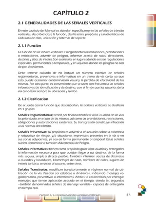 -17-CAPÍTULO 2 / 2-1 GENERALIDADES DE LAS SEÑALES VERTICALES
CAPÍTULO 2
2.1 GENERALIDADES DE LAS SEÑALES VERTICALES
En este capítulo del Manual se abordan específicamente las señales de tránsito
verticales, describiéndose la función, clasificación, propósito y características de
cada una de ellas, ubicación y sistemas de soporte.
2.1.1 Función
La función de las señales verticales es reglamentar las limitaciones, prohibiciones
o restricciones, advertir de peligros, informar acerca de rutas, direcciones,
destinos y sitios de interés. Son esenciales en lugares donde existen regulaciones
especiales, permanentes o temporales, y en aquellos donde los peligros no son
de por sí evidentes.
Debe tenerse cuidado de no instalar un número excesivo de señales
reglamentarias, preventivas e informativas en un tramo de vía corto, ya que
esto puede ocasionar contaminación visual y la pérdida de efectividad de las
mismas. Por otra parte, es conveniente que se usen con frecuencia las señales
informativas de identificación y de destino, con el fin de que los usuarios de la
vía conozcan siempre su ubicación y rumbo.
2.1.2 Clasificación
De acuerdo con la función que desempeñan, las señales verticales se clasifican
en 4 grupos:
Señales Reglamentarias: tienen por finalidad notificar a los usuarios de las vías
las prioridades en el uso de las mismas, así como las prohibiciones, restricciones,
obligaciones y autorizaciones existentes. Su transgresión constituye infracción
a las normas del tránsito.
Señales Preventivas: su propósito es advertir a los usuarios sobre la existencia
y naturaleza de riesgos y/o situaciones imprevistas presentes en la vía o en
sus zonas adyacentes, ya sea en forma permanente o temporal. Estas señales
suelen denominarse también Advertencia de Peligro.
Señales Informativas: tienen como propósito guiar a los usuarios y entregarles
la información necesaria para que puedan llegar a sus destinos de la forma
más segura, simple y directa posible. También informan acerca de distancias
a ciudades y localidades, kilometrajes de rutas, nombres de calles, lugares de
interés turístico, servicios al usuario, entre otros.
Señales Transitorias: modifican transitoriamente el régimen normal de uti-
lización de la vía. Pueden ser estáticas o dinámicas, indicando mensajes re-
glamentarios, preventivos o informativos. Ambas se caracterizan por entregar
mensajes que tienen aplicación acotada en el tiempo, siendo las segundas
–también denominadas señales de mensaje variable– capaces de entregarlo
en tiempo real.
 