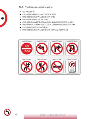 -44- CAPÍTULO 2 / 2-2 SEÑALES REGLAMENTARIAS
2.2.4.1 Prohibición de maniobras y giros
●● NO PASE SR-04
●● PROHIBIDO GIRAR A LA IZQUIERDA SR-06
●● PROHIBIDO GIRAR A LA DERECHA SR-08
●● PROHIBIDO GIRAR EN “U” SR-10
●● PROHIBIDO CAMBIAR DE CALZADA IZQUIERDA-DERECHA SR-14
●● PROHIBIDO CAMBIAR DE CALZADA DERECHA-IZQUIERDASR-14A
●● PROHIBIDO ADELANTAR SR-26
●● PROHIBIDO GIRAR A LA DERECHA CON LUZ ROJA SR-50
 
