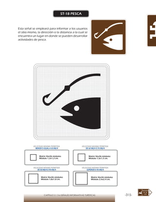 -315-CAPÍTULO 2 / 2-6 SEÑALES INFORMATIVAS TURÍSTICAS
ST-18 PESCA
Esta señal se empleará para informar a los usuarios
el sitio mismo, la dirección o la distancia a la cual se
encuentra un lugar en donde se pueden desarrollar
actividades de pesca.
Matriz 46x46 módulos
Módulo 1,2x1,2 cm.
Matriz 46x46 módulos
Módulo 1,5x1,5 cm.
Matriz 46x46 módulos
Módulo 1,8x1,8 cm.
Matriz 46x46 módulos
Módulo 2,4x2,4 cm.
VELOCIDAD MÁXIMA PERMITIDA
MENOR O IGUAL A 50 KM/H
VELOCIDAD MÁXIMA PERMITIDA
DE 60 KM/H O 70 KM/H
VELOCIDAD MÁXIMA PERMITIDA
DE 80 KM/HO 90 KM/H
VELOCIDAD MÁXIMA PERMITIDA
SUPERIOR A 90 KM/H
 