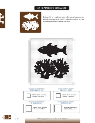 -316- CAPÍTULO 2 / 2-6 SEÑALES INFORMATIVAS TURÍSTICAS
ST-19 ARRECIFE CORALINO
Esta señal se empleará para informar a los usuarios
el sitio mismo, la dirección o la distancia a la cual
se encuentra un arrecife coralino.
Matriz 46x46 módulos
Módulo 1,2x1,2 cm.
Matriz 46x46 módulos
Módulo 1,5x1,5 cm.
Matriz 46x46 módulos
Módulo 1,8x1,8 cm.
Matriz 46x46 módulos
Módulo 2,4x2,4 cm.
VELOCIDAD MÁXIMA PERMITIDA
MENOR O IGUAL A 50 KM/H
VELOCIDAD MÁXIMA PERMITIDA
DE 60 KM/H O 70 KM/H
VELOCIDAD MÁXIMA PERMITIDA
DE 80 KM/HO 90 KM/H
VELOCIDAD MÁXIMA PERMITIDA
SUPERIOR A 90 KM/H
 