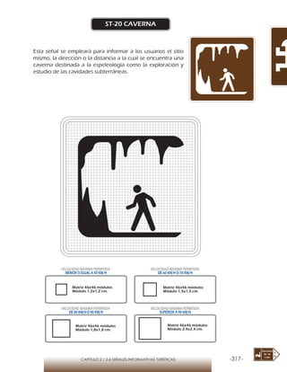 -317-CAPÍTULO 2 / 2-6 SEÑALES INFORMATIVAS TURÍSTICAS
ST-20 CAVERNA
Esta señal se empleará para informar a los usuarios el sitio
mismo, la dirección o la distancia a la cual se encuentra una
caverna destinada a la espeleología como la exploración y
estudio de las cavidades subterráneas.
Matriz 46x46 módulos
Módulo 1,2x1,2 cm.
Matriz 46x46 módulos
Módulo 1,5x1,5 cm.
Matriz 46x46 módulos
Módulo 1,8x1,8 cm.
Matriz 46x46 módulos
Módulo 2,4x2,4 cm.
VELOCIDAD MÁXIMA PERMITIDA
MENOR O IGUAL A 50 KM/H
VELOCIDAD MÁXIMA PERMITIDA
DE 60 KM/H O 70 KM/H
VELOCIDAD MÁXIMA PERMITIDA
DE 80 KM/HO 90 KM/H
VELOCIDAD MÁXIMA PERMITIDA
SUPERIOR A 90 KM/H
 