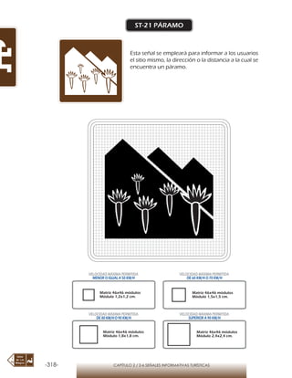 -318- CAPÍTULO 2 / 2-6 SEÑALES INFORMATIVAS TURÍSTICAS
ST-21 PÁRAMO
Esta señal se empleará para informar a los usuarios
el sitio mismo, la dirección o la distancia a la cual se
encuentra un páramo.
Matriz 46x46 módulos
Módulo 1,2x1,2 cm.
Matriz 46x46 módulos
Módulo 1,5x1,5 cm.
Matriz 46x46 módulos
Módulo 1,8x1,8 cm.
Matriz 46x46 módulos
Módulo 2,4x2,4 cm.
VELOCIDAD MÁXIMA PERMITIDA
MENOR O IGUAL A 50 KM/H
VELOCIDAD MÁXIMA PERMITIDA
DE 60 KM/H O 70 KM/H
VELOCIDAD MÁXIMA PERMITIDA
DE 80 KM/HO 90 KM/H
VELOCIDAD MÁXIMA PERMITIDA
SUPERIOR A 90 KM/H
 