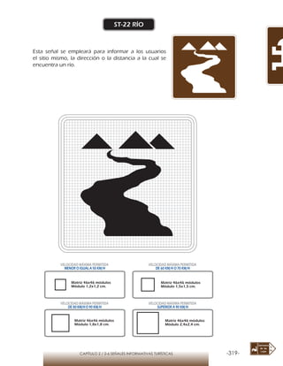 -319-CAPÍTULO 2 / 2-6 SEÑALES INFORMATIVAS TURÍSTICAS
ST-22 RÍO
Esta señal se empleará para informar a los usuarios
el sitio mismo, la dirección o la distancia a la cual se
encuentra un río.
Matriz 46x46 módulos
Módulo 1,2x1,2 cm.
Matriz 46x46 módulos
Módulo 1,5x1,5 cm.
Matriz 46x46 módulos
Módulo 1,8x1,8 cm.
Matriz 46x46 módulos
Módulo 2,4x2,4 cm.
VELOCIDAD MÁXIMA PERMITIDA
MENOR O IGUAL A 50 KM/H
VELOCIDAD MÁXIMA PERMITIDA
DE 60 KM/H O 70 KM/H
VELOCIDAD MÁXIMA PERMITIDA
DE 80 KM/HO 90 KM/H
VELOCIDAD MÁXIMA PERMITIDA
SUPERIOR A 90 KM/H
 