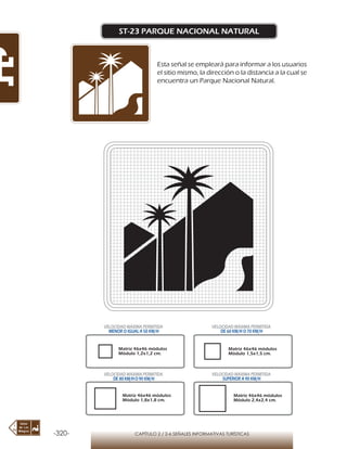 -320- CAPÍTULO 2 / 2-6 SEÑALES INFORMATIVAS TURÍSTICAS
ST-23 PARQUE NACIONAL NATURAL
Esta señal se empleará para informar a los usuarios
el sitio mismo, la dirección o la distancia a la cual se
encuentra un Parque Nacional Natural.
Matriz 46x46 módulos
Módulo 1,2x1,2 cm.
Matriz 46x46 módulos
Módulo 1,5x1,5 cm.
Matriz 46x46 módulos
Módulo 1,8x1,8 cm.
Matriz 46x46 módulos
Módulo 2,4x2,4 cm.
VELOCIDAD MÁXIMA PERMITIDA
MENOR O IGUAL A 50 KM/H
VELOCIDAD MÁXIMA PERMITIDA
DE 60 KM/H O 70 KM/H
VELOCIDAD MÁXIMA PERMITIDA
DE 80 KM/HO 90 KM/H
VELOCIDAD MÁXIMA PERMITIDA
SUPERIOR A 90 KM/H
 