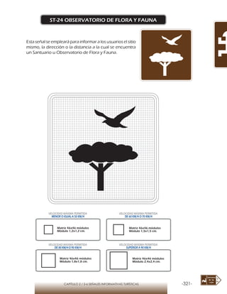 -321-CAPÍTULO 2 / 2-6 SEÑALES INFORMATIVAS TURÍSTICAS
ST-24 OBSERVATORIO DE FLORA Y FAUNA
Esta señal se empleará para informar a los usuarios el sitio
mismo, la dirección o la distancia a la cual se encuentra
un Santuario u Observatorio de Flora y Fauna.
Matriz 46x46 módulos
Módulo 1,2x1,2 cm.
Matriz 46x46 módulos
Módulo 1,5x1,5 cm.
Matriz 46x46 módulos
Módulo 1,8x1,8 cm.
Matriz 46x46 módulos
Módulo 2,4x2,4 cm.
VELOCIDAD MÁXIMA PERMITIDA
MENOR O IGUAL A 50 KM/H
VELOCIDAD MÁXIMA PERMITIDA
DE 60 KM/H O 70 KM/H
VELOCIDAD MÁXIMA PERMITIDA
DE 80 KM/HO 90 KM/H
VELOCIDAD MÁXIMA PERMITIDA
SUPERIOR A 90 KM/H
 