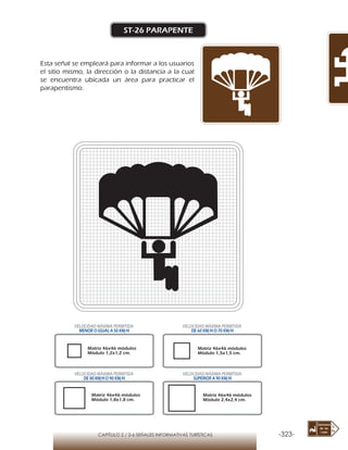 -323-CAPÍTULO 2 / 2-6 SEÑALES INFORMATIVAS TURÍSTICAS
ST-26 PARAPENTE
Esta señal se empleará para informar a los usuarios
el sitio mismo, la dirección o la distancia a la cual
se encuentra ubicada un área para practicar el
parapentismo.
Matriz 46x46 módulos
Módulo 1,2x1,2 cm.
Matriz 46x46 módulos
Módulo 1,5x1,5 cm.
Matriz 46x46 módulos
Módulo 1,8x1,8 cm.
Matriz 46x46 módulos
Módulo 2,4x2,4 cm.
VELOCIDAD MÁXIMA PERMITIDA
MENOR O IGUAL A 50 KM/H
VELOCIDAD MÁXIMA PERMITIDA
DE 60 KM/H O 70 KM/H
VELOCIDAD MÁXIMA PERMITIDA
DE 80 KM/HO 90 KM/H
VELOCIDAD MÁXIMA PERMITIDA
SUPERIOR A 90 KM/H
 