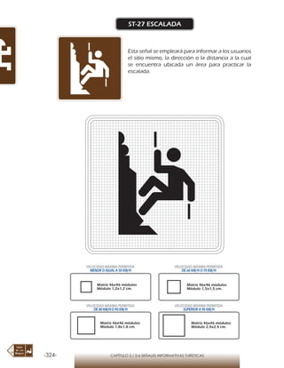 -324- CAPÍTULO 2 / 2-6 SEÑALES INFORMATIVAS TURÍSTICAS
ST-27 ESCALADA
Esta señal se empleará para informar a los usuarios
el sitio mismo, la dirección o la distancia a la cual
se encuentra ubicada un área para practicar la
escalada.
Matriz 46x46 módulos
Módulo 1,2x1,2 cm.
Matriz 46x46 módulos
Módulo 1,5x1,5 cm.
Matriz 46x46 módulos
Módulo 1,8x1,8 cm.
Matriz 46x46 módulos
Módulo 2,4x2,4 cm.
VELOCIDAD MÁXIMA PERMITIDA
MENOR O IGUAL A 50 KM/H
VELOCIDAD MÁXIMA PERMITIDA
DE 60 KM/H O 70 KM/H
VELOCIDAD MÁXIMA PERMITIDA
DE 80 KM/HO 90 KM/H
VELOCIDAD MÁXIMA PERMITIDA
SUPERIOR A 90 KM/H
 