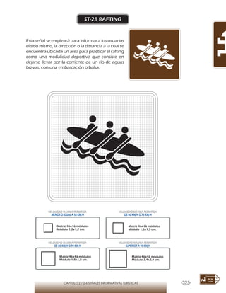 -325-CAPÍTULO 2 / 2-6 SEÑALES INFORMATIVAS TURÍSTICAS
ST-28 RAFTING
Esta señal se empleará para informar a los usuarios
el sitio mismo, la dirección o la distancia a la cual se
encuentra ubicada un área para practicar el rafting
como una modalidad deportiva que consiste en
dejarse llevar por la corriente de un río de aguas
bravas, con una embarcación o balsa.
Matriz 46x46 módulos
Módulo 1,2x1,2 cm.
Matriz 46x46 módulos
Módulo 1,5x1,5 cm.
Matriz 46x46 módulos
Módulo 1,8x1,8 cm.
Matriz 46x46 módulos
Módulo 2,4x2,4 cm.
VELOCIDAD MÁXIMA PERMITIDA
MENOR O IGUAL A 50 KM/H
VELOCIDAD MÁXIMA PERMITIDA
DE 60 KM/H O 70 KM/H
VELOCIDAD MÁXIMA PERMITIDA
DE 80 KM/HO 90 KM/H
VELOCIDAD MÁXIMA PERMITIDA
SUPERIOR A 90 KM/H
 