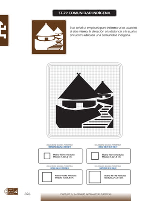 -326- CAPÍTULO 2 / 2-6 SEÑALES INFORMATIVAS TURÍSTICAS
ST-29 COMUNIDAD INDÍGENA
Esta señal se empleará para informar a los usuarios
el sitio mismo, la dirección o la distancia a la cual se
encuentra ubicada una comunidad indígena.
Matriz 46x46 módulos
Módulo 1,2x1,2 cm.
Matriz 46x46 módulos
Módulo 1,5x1,5 cm.
Matriz 46x46 módulos
Módulo 1,8x1,8 cm.
Matriz 46x46 módulos
Módulo 2,4x2,4 cm.
VELOCIDAD MÁXIMA PERMITIDA
MENOR O IGUAL A 50 KM/H
VELOCIDAD MÁXIMA PERMITIDA
DE 60 KM/H O 70 KM/H
VELOCIDAD MÁXIMA PERMITIDA
DE 80 KM/HO 90 KM/H
VELOCIDAD MÁXIMA PERMITIDA
SUPERIOR A 90 KM/H
 