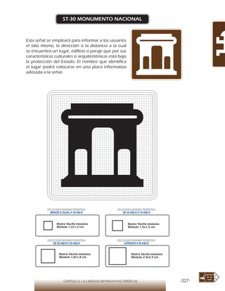 -327-CAPÍTULO 2 / 2-6 SEÑALES INFORMATIVAS TURÍSTICAS
ST-30 MONUMENTO NACIONAL
Esta señal se empleará para informar a los usuarios
el sitio mismo, la dirección o la distancia a la cual
se encuentra un lugar, edificio o paraje que por sus
características culturales o arquitectónicas está bajo
la protección del Estado. El nombre que identifica
el lugar podrá colocarse en una placa informativa
adosada a la señal.
Matriz 46x46 módulos
Módulo 1,2x1,2 cm.
Matriz 46x46 módulos
Módulo 1,5x1,5 cm.
Matriz 46x46 módulos
Módulo 1,8x1,8 cm.
Matriz 46x46 módulos
Módulo 2,4x2,4 cm.
VELOCIDAD MÁXIMA PERMITIDA
MENOR O IGUAL A 50 KM/H
VELOCIDAD MÁXIMA PERMITIDA
DE 60 KM/H O 70 KM/H
VELOCIDAD MÁXIMA PERMITIDA
DE 80 KM/HO 90 KM/H
VELOCIDAD MÁXIMA PERMITIDA
SUPERIOR A 90 KM/H
 